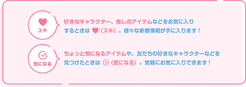 「スキ」：好きなキャラクター、推しのアイテムなどをお気に入りするときは「スキ」。様々な新着情報が手に入ります！
        「気になる」：ちょっと気になるアイテムや、友だちの好きなキャラクターなどを見つけたときは「気になる」。気軽にお気に入りできます！