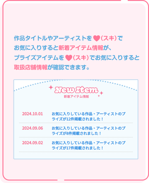 1 新着アイテム情報を見逃さない！ 好きな作品タイトルやアーティストを（スキ）で お気に入りすると、関連する新着アイテムやプライズ 取扱店舗情報がmyFaveページで確認できます。