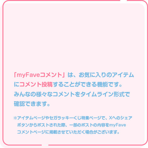 3 お気に入りアイテムにコメント投稿！ 「myFaveコメント」は、お気に入りのアイテムにコメント投稿することができる機能です。みんなの様々なコメントをタイムライン形式で確認できます。※アイテムページやセガラッキーくじ特集ページで、Xへのシェアボタンからポストされた際、一部のポストの内容をmyFaveコメントページに掲載させていただく場合がございます。