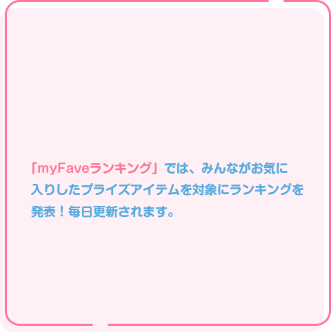 4 みんなのmyFaveがランキングに！ 「myFaveランキング」では、みんながお気に入りした プライズアイテムを対象にランキングを発表！ 毎日更新されます。