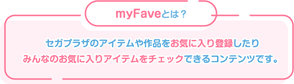 myFaveとは？セガプラザのアイテムや作品をお気に入り登録したり、みんなのお気に入りのアイテムをチェックできるコンテンツです。