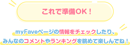 これで準備OK！ myFaveページの情報をチェックしたり、みんなのコメントやランキングを眺めて楽しんでね！