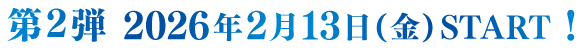 第2弾 2026年2月13日(金) START!