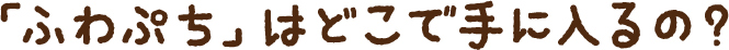 「ふわぷち」はどこで手に入るの？